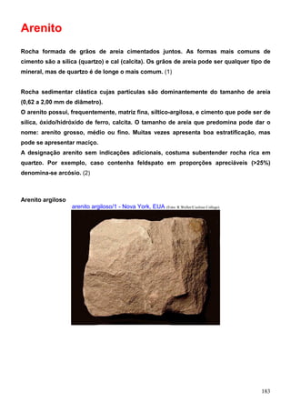 183
Arenito
Rocha formada de grãos de areia cimentados juntos. As formas mais comuns de
cimento são a sílica (quartzo) e cal (calcita). Os grãos de areia pode ser qualquer tipo de
mineral, mas de quartzo é de longe o mais comum. (1)
Rocha sedimentar clástica cujas partículas são dominantemente do tamanho de areia
(0,62 a 2,00 mm de diâmetro).
O arenito possui, frequentemente, matriz fina, síltico-argilosa, e cimento que pode ser de
sílica, óxido/hidróxido de ferro, calcita. O tamanho de areia que predomina pode dar o
nome: arenito grosso, médio ou fino. Muitas vezes apresenta boa estratificação, mas
pode se apresentar maciço.
A designação arenito sem indicações adicionais, costuma subentender rocha rica em
quartzo. Por exemplo, caso contenha feldspato em proporções apreciáveis (>25%)
denomina-se arcósio. (2)
Arenito argiloso
arenito argiloso/1 - Nova York, EUA (Foto: R.Weller/Cochise College)
 