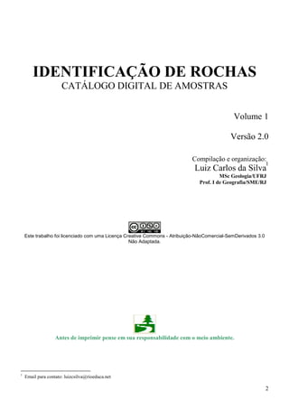 2
IDENTIFICAÇÃO DE ROCHAS
CATÁLOGO DIGITAL DE AMOSTRAS
Volume 1
Versão 2.0
1
Este trabalho foi licenciado com uma Licença Creative Commons - Atribuição-NãoComercial-SemDerivados 3.0
Não Adaptada.
Antes de imprimir pense em sua responsabilidade com o meio ambiente.
1
Email para contato: luizcsilva@rioeduca.net
Compilação e organização:
Luiz Carlos da Silva
MSc Geologia/UFRJ
Prof. I de Geografia/SME/RJ
 