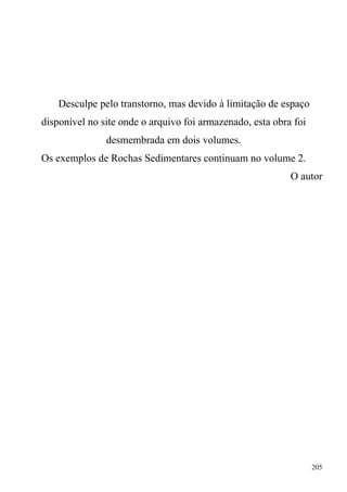 205
Desculpe pelo transtorno, mas devido à limitação de espaço
disponível no site onde o arquivo foi armazenado, esta obra foi
desmembrada em dois volumes.
Os exemplos de Rochas Sedimentares continuam no volume 2.
O autor
 