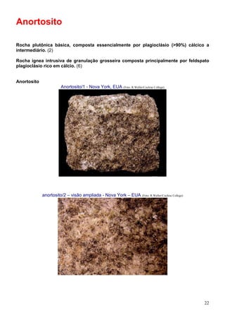 22
Anortosito
Rocha plutônica básica, composta essencialmente por plagioclásio (>90%) cálcico a
intermediário. (2)
Rocha ígnea intrusiva de granulação grosseira composta principalmente por feldspato
plagioclásio rico em cálcio. (6)
Anortosito
Anortosito/1 - Nova York, EUA (Foto: R.Weller/Cochise College)
anortosito/2 – visão ampliada - Nova York – EUA (Foto: R.Weller/Cochise College)
 