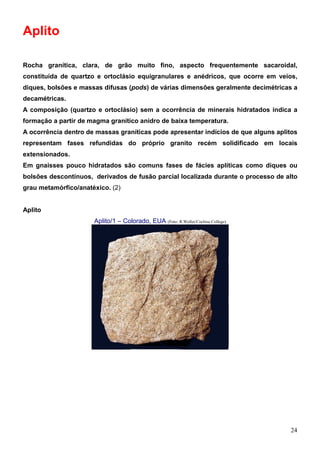 24
Aplito
Rocha granítica, clara, de grão muito fino, aspecto frequentemente sacaroidal,
constituída de quartzo e ortoclásio equigranulares e anédricos, que ocorre em veios,
diques, bolsões e massas difusas (pods) de várias dimensões geralmente decimétricas a
decamétricas.
A composição (quartzo e ortoclásio) sem a ocorrência de minerais hidratados indica a
formação a partir de magma granítico anidro de baixa temperatura.
A ocorrência dentro de massas graníticas pode apresentar indícios de que alguns aplitos
representam fases refundidas do próprio granito recém solidificado em locais
extensionados.
Em gnaisses pouco hidratados são comuns fases de fácies aplíticas como diques ou
bolsões descontínuos, derivados de fusão parcial localizada durante o processo de alto
grau metamórfico/anatéxico. (2)
Aplito
Aplito/1 – Colorado, EUA (Foto: R.Weller/Cochise College)
 