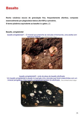 26
Basalto
Rocha vulcânica escura de granulação fina, frequentemente afanítica, composta
essencialmente por plagioclásio básico (An>50%) e piroxênio.
O termo plutônico equivalente ao basalto é o gabro. (2)
Basalto, amigdaloidal
basalto amigdaloidal/1 – O mineral que preenche as visículas é thomsonita, uma zeolita com
estrutura radiante. (Foto: R.Weller/Cochise College)
basalto amigdaloidal/2 - corte de placa de basalto silicificado
Um basalto amigdaloidal é aquele no qual gás criou visículas que foram preenchidas com um
mineral (amígdalas). Este basalto amigdaloidal também foi silicificado. (Foto: R.Weller/Cochise College)
 