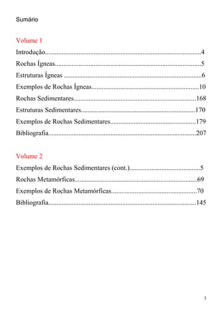 3
Sumário
Volume 1
Introdução.............................................................................................4
Rochas Ígneas.......................................................................................5
Estruturas Ígneas ..................................................................................6
Exemplos de Rochas Ígneas................................................................10
Rochas Sedimentares.........................................................................168
Estruturas Sedimentares....................................................................170
Exemplos de Rochas Sedimentares...................................................179
Bibliografia........................................................................................207
Volume 2
Exemplos de Rochas Sedimentares (cont.)..........................................5
Rochas Metamórficas.........................................................................69
Exemplos de Rochas Metamórficas...................................................70
Bibliografia........................................................................................145
 