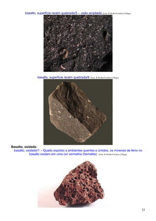 33
basalto, superfície recém quebrada/5 – visão ampliada (Foto: R.Weller/Cochise College)
basalto, superfície recém quebrada/6 (Foto: R.Weller/Cochise College)
Basalto, oxidado
basalto, oxidado/1 – Quado exposto a ambientes quentes e úmidos, os minerais de ferro no
basalto oxidam em uma cor vermelha (hematita). (Foto: R.Weller/Cochise College)
 