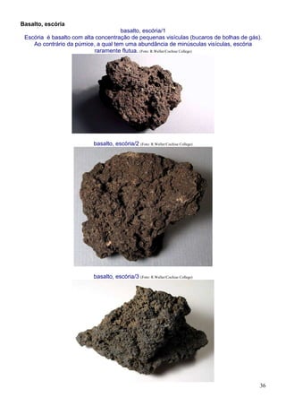 36
Basalto, escória
basalto, escória/1
Escória é basalto com alta concentração de pequenas visículas (bucaros de bolhas de gás).
Ao contrário da púmice, a qual tem uma abundância de minúsculas visículas, escória
raramente flutua. (Foto: R.Weller/Cochise College)
basalto, escória/2 (Foto: R.Weller/Cochise College)
basalto, escória/3 (Foto: R.Weller/Cochise College)
 