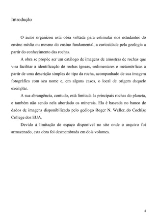 4
Introdução
O autor organizou esta obra voltada para estimular nos estudantes do
ensino médio ou mesmo do ensino fundamental, a curiosidade pela geologia a
partir do conhecimento das rochas.
A obra se propõe ser um catálogo de imagens de amostras de rochas que
visa facilitar a identificação de rochas ígneas, sedimentares e metamórficas a
partir de uma descrição simples do tipo da rocha, acompanhado de sua imagem
fotográfica com seu nome e, em alguns casos, o local de origem daquele
exemplar.
A sua abrangência, contudo, está limitada às principais rochas do planeta,
e também não sendo nela abordado os minerais. Ela é baseada no banco de
dados de imagens disponibilizado pelo geólogo Roger N. Weller, do Cochise
College dos EUA.
Devido à limitação de espaço disponível no site onde o arquivo foi
armazenado, esta obra foi desmembrada em dois volumes.
 