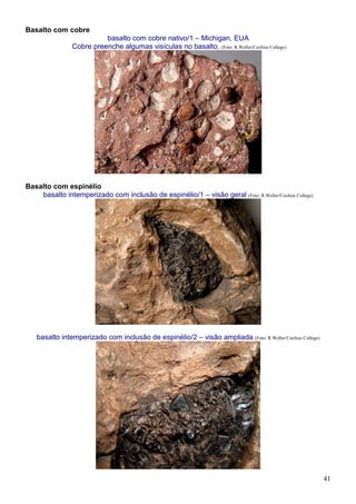 41
Basalto com cobre
basalto com cobre nativo/1 – Michigan, EUA
Cobre preenche algumas visículas no basalto. (Foto: R.Weller/Cochise College)
Basalto com espinélio
basalto intemperizado com inclusão de espinélio/1 – visão geral (Foto: R.Weller/Cochise College)
basalto intemperizado com inclusão de espinélio/2 – visão ampliada (Foto: R.Weller/Cochise College)
 