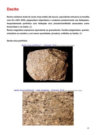 45
Dacito
Rocha vulcânica ácida de cores cinza médio até escuro, equivalente extrusiva ao tonalito,
com 63 a 68% SiO2, plagioclásio oligoclásico a andesina predominante nos feldspatos,
frequentemente porfirítica com feldspato e/ou piroxênio/anfibólio associados como
fenocristais e na matriz. (2)
Rocha magmática expressiva equivalente ao granodiorito. Contém plagioclásio, quartzo,
ortoclásio ou sanidina, e em menor quantidade, piroxênio, anfibólio ou biotita. (6)
Dacito mica porfirítico
dacito mica porfirítico/1 – Colorado, EUA (Foto: R.Weller/Cochise College)
dacito mica porfirítico/2 – visão ampliada – Colorado, EUA (Foto: R.Weller/Cochise College)
 