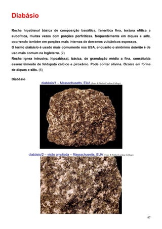 47
Diabásio
Rocha hipabissal básica de composição basáltica, fanerítica fina, textura ofítica a
subofítica, muitas vezes com porções porfiríticas, frequentemente em diques e sills,
ocorrendo também em porções mais internas de derrames vulcânicos espessos.
O termo diabásio é usado mais comumente nos USA, enquanto o sinônimo dolerite é de
uso mais comum na Inglaterra. (2)
Rocha ígnea intrusiva, hipoabissal, básica, de granulação média a fina, constituída
essencialmente de feldspato cálcico e piroxênio. Pode conter olivina. Ocorre em forma
de diques e sills. (6)
Diabásio
diabásio/1 – Massachusetts, EUA (Foto: R.Weller/Cochise College)
diabásio/2 – visão ampliada – Massachusetts, EUA (Foto: R.Weller/Cochise College)
 