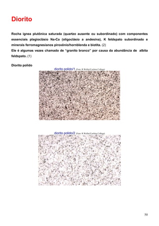 50
Diorito
Rocha ígnea plutônica saturada (quartzo ausente ou subordinado) com componentes
essenciais plagioclásio Na-Ca (oligoclásio a andesina), K feldspato subordinado e
minerais ferromagnesianos piroxênio/hornblenda e biotita. (2)
Ele é algumas vezes chamado de “granito branco” por causa da abundância de albita
feldspato. (1)
Diorito polido
diorito polido/1 (Foto: R.Weller/Cochise College)
diorito polido/2 (Foto: R.Weller/Cochise College)
 