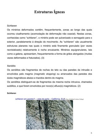 6
Estruturas Ígneas
Schlieren
Os minérios deformados contêm, frequentemente, zonas ao longo das quais
ocorreu cisalhamento (acomodação de deformação não coaxial). Nestas zonas,
conhecidas como “schlieren”, o minério pode ser pulverizado e esmagado para o
exterior, paralelamente à direção do movimento. As “schlieren” são usualmente
estruturas planares nas quais o minério está finamente granulado (por vezes
recristalizado) relativamente à rocha encaixante. Minérios equigranulares, tais
como a galena, apresentam, frequentemente a forma de grãos alongados (muitas
vezes deformados e fraturados). (3)
Xenólito
Os xenólitos são fragmentos de rochas do teto ou das paredes da intrusão e
envolvidos pelo magma (magmatic stopping) ou arrancados das paredes dos
dutos magmáticos abaixo e trazidos dentro do magma.
Os xenólitos distinguem-se de fragmentos da mesma rocha intrusiva, chamados
autólitos, e que foram envolvidos por novo(s) afluxo(s) magmáticos. (2)
Schlieren
schlieren em granito/1 – vista de perto – Califórnia, EUA (Foto: R.Weller/Cochise College)
 