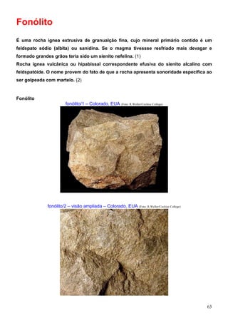 63
Fonólito
É uma rocha ígnea extrusiva de granualção fina, cujo mineral primário contido é um
feldspato sódio (albita) ou sanidina. Se o magma tivessse resfriado mais devagar e
formado grandes grãos teria sido um sienito nefelina. (1)
Rocha ígnea vulcânica ou hipabissal correspondente efusiva do sienito alcalino com
feldspatóide. O nome provem do fato de que a rocha apresenta sonoridade específica ao
ser golpeada com martelo. (2)
Fonólito
fonólito/1 – Colorado, EUA (Foto: R.Weller/Cochise College)
fonólito/2 – visão ampliada – Colorado, EUA (Foto: R.Weller/Cochise College)
 