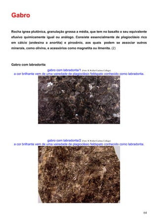 64
Gabro
Rocha ígnea plutônica, granulação grossa a média, que tem no basalto o seu equivalente
efusivo químicamente igual ou análogo. Consiste essencialmente de plagioclásio rico
em cálcio (andesina a anortita) e piroxênio, aos quais podem se associar outros
minerais, como olivina, e acessórios como magnetita ou ilmenita. (2)
Gabro com labradorita
gabro com labradorita/1 (Foto: R.Weller/Cochise College)
a cor brilhante vem de uma vairedade de plagioclásio feldspato conhecido como labradorita.
gabro com labradorita/2 (Foto: R.Weller/Cochise College)
a cor brilhante vem de uma vairedade de plagioclásio feldspato conhecido como labradorita.
 