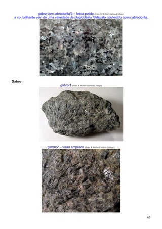 65
gabro com labradorita/3 – lasca polida (Foto: R.Weller/Cochise College)
a cor brilhante vem de uma vairedade de plagioclásio feldspato conhecido como labradorita.
Gabro
gabro/1 (Foto: R.Weller/Cochise College)
gabro/2 – visão ampliada (Foto: R.Weller/Cochise College)
 