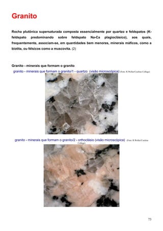 73
Granito
Rocha plutônica supersaturada composta essencialmente por quartzo e feldspatos (K-
feldspato predominando sobre feldspato Na-Ca plagioclásico), aos quais,
frequentemente, associam-se, em quantidades bem menores, minerais máficos, como a
biotita, ou félsicos como a muscovita. (2)
Granito - minerais que formam o granito
granito - minerais que formam o granito/1 - quartzo (visão microscópica) (Foto: R.Weller/Cochise College)
granito - minerais que formam o granito/2 - orthoclásio (visão microscópica) (Foto: R.Weller/Cochise
College)
 