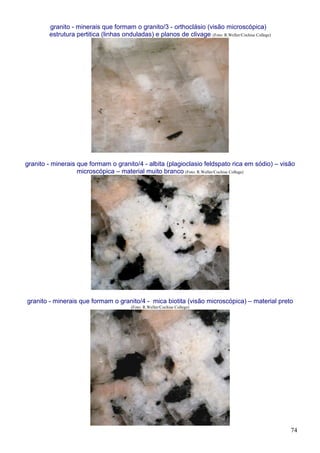 74
granito - minerais que formam o granito/3 - orthoclásio (visão microscópica)
estrutura pertitica (linhas onduladas) e planos de clivage (Foto: R.Weller/Cochise College)
granito - minerais que formam o granito/4 - albita (plagioclasio feldspato rica em sódio) – visão
microscópica – material muito branco (Foto: R.Weller/Cochise College)
granito - minerais que formam o granito/4 - mica biotita (visão microscópica) – material preto
(Foto: R.Weller/Cochise College)
 