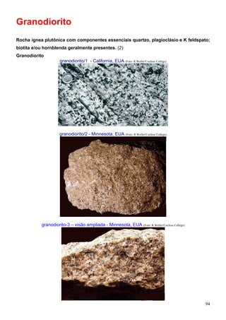 94
Granodiorito
Rocha ígnea plutônica com componentes essenciais quartzo, plagioclásio e K feldspato;
biotita e/ou hornblenda geralmente presentes. (2)
Granodiorito
granodiorito/1 - California, EUA (Foto: R.Weller/Cochise College)
granodiorito/2 - Minnesota, EUA (Foto: R.Weller/Cochise College)
granodiorito-3 – visão ampliada - Minnesota, EUA (Foto: R.Weller/Cochise College)
 