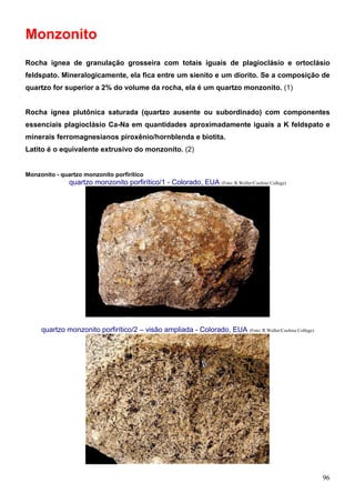 96
Monzonito
Rocha ígnea de granulação grosseira com totais iguais de plagioclásio e ortoclásio
feldspato. Mineralogicamente, ela fica entre um sienito e um diorito. Se a composição de
quartzo for superior a 2% do volume da rocha, ela é um quartzo monzonito. (1)
Rocha ígnea plutônica saturada (quartzo ausente ou subordinado) com componentes
essenciais plagioclásio Ca-Na em quantidades aproximadamente iguais a K feldspato e
minerais ferromagnesianos piroxênio/hornblenda e biotita.
Latito é o equivalente extrusivo do monzonito. (2)
Monzonito - quartzo monzonito porfirítico
quartzo monzonito porfirítico/1 - Colorado, EUA (Foto: R.Weller/Cochise College)
quartzo monzonito porfirítico/2 – visão ampliada - Colorado, EUA (Foto: R.Weller/Cochise College)
 