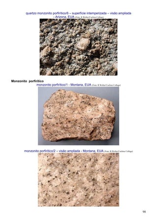 98
quartzo monzonito porfirítico/6 – superfície intemperizada – visão ampliada
- Arizona, EUA (Foto: R.Weller/Cochise College)
Monzonito porfirítico
monzonito porfirítico/1 - Montana, EUA (Foto: R.Weller/Cochise College)
monzonito porfirítico/2 – visão ampliada - Montana, EUA (Foto: R.Weller/Cochise College)
 