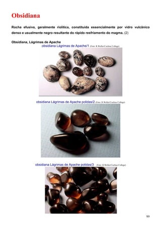 99
Obsidiana
Rocha efusiva, geralmente riolítica, constituída essencialmente por vidro vulcânico
denso e usualmente negro resultante do rápido resfriamento do magma. (2)
Obsidiana, Lágrimas de Apache
obsidiana Lágrimas de Apache/1 (Foto: R.Weller/Cochise College)
obsidiana Lágrimas de Apache polidas/2 (Foto: R.Weller/Cochise College)
obsidiana Lágrimas de Apache polidas/3 (Foto: R.Weller/Cochise College)
 