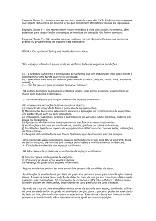 Espaços Classe A – aqueles que apresentam situações que são IPVS. Estão inclusos espaços
que sejam deficientes de oxigênio e/ou que contenham atmosferas tóxicas ou explosivas.
Espaços Classe B – não representam riscos imediatos à vida ou à saúde, no entanto, têm
potencial para causar lesão ou doenças se medidas de proteção não forem tomadas.
Espaços Classe C – São aqueles em que qualquer risco é tão insignificante que nenhuma
prática ou procedimento de trabalho seja necessária”.
OSHA – Occupational Safety and Health Administration
“Um espaço confinado é aquele onde se verificam todas as seguintes condições:
a) – é grande o suficiente e configurado de tal forma que um trabalhador nele pode entrar e
desempenhar uma tarefa que lhe foi atribuída;
b) – tem meios limitados ou restritos para entrada e saída (tanques, vasos, silos, depósitos,
covas); e,
c) – não foi previsto para ocupação humana contínua”.
Há outras definições regionais nos Estados Unidos, mas como dissemos, assemelham-se
muito com as acima explicitadas.
3. Atividades típicas que exigem entrada em espaços confinados
d) Limpeza para remoção de lama ou outros dejetos,
e) Inspeção da integridade física e processo de equipamentos,
f) Manutenções tais como jateamento abrasivo e aplicação de recobrimentos de superfícies
em subterrâneos com ou sem tubulações,
g) Instalações, inspeções, reparos e substituições de válvulas, tubos, bombas, motores em
covas ou escavações,
h) Ajustes ou alinhamentos de equipamentos mecânicos e seus componentes,
i) Verificações e leituras em manômetros, painéis, gráficos ou outros indicadores,
j) Instalações, ligações e reparos de equipamentos elétricos ou de comunicações, instalações
de fibras ópticas,
k) Resgate de trabalhadores que foram feridos ou que desmaiaram em tais espaços.
Uma permissão para ingresso em espaços confinados foi criada pela OSHA em 1993. Trata-
se de um conjunto de normas que começa pelos testes e monitoramentos ambientais.
4. Condições ambientais nos espaços confinados
Há três classes de problemas no ambiente de espaços confinados:
l) Concentrações inadequadas de oxigênio
m) Presença de gases e/ou vapores tóxicos
n) Presença de gases e/ou vapores inflamáveis.
Alguns ambientes podem ter uma somatória dessas três condições de risco.
A utilização de analisadores portáteis de gases é o primeiro passo para identificação desses
riscos. A maioria deles tem condição de detectar mais de um gás e o mais típico deles mede:
oxigênio, gás combustível, CO (monóxido de carbono) e H2S (gás sulfídrico). Outros gases
também podem ser detectados, dependendo do caso particular de cada situação.
Quando se trata de uma atmosfera remota antes da entrada num espaço confinado, utiliza-
se uma sonda de teflon acoplada ao analisador de gás, para o processo poder ser executado
do lado de fora, eliminado risco para os operadores. Executa-se o teste em diversos níveis
porque o ar contaminado não é necessariamente igual em sua composição.
 