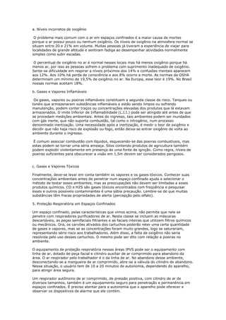 a. Níveis incorretos de oxigênio
O problema mais comum com o ar em espaços confinados é a maior causa de mortes
porque o ar possui pouco ou nenhum oxigênio. Os níveis de oxigênio na atmosfera normal se
situam entre 20 e 21% em volume. Muitas pessoas já tiveram a experiência de viajar para
localidades de grande altitude e sentiram fadiga ao desempenhar atividades normalmente
simples como subir escadas.
O percentual de oxigênio no ar é normal nesses locais mas há menos oxigênio porque há
menos ar, por isso as pessoas sofrem o problema com suprimento inadequado de oxigênio.
Sente-se dificuldade em respirar a níveis próximos dos 14% e confusões mentais aparecem
aos 12%. Aos 10% há perda de consciência e aos 8% ocorre a morte. As normas da OSHA
determinam um mínimo de 19,5% de oxigênio no ar. Na Europa, esse teor é 19%. No Brasil
nossas normas aceitam 18%.
b. Gases e Vapores Inflamáveis
Os gases, vapores ou poeiras inflamáveis constituem a segunda classe de risco. Tanques ou
tonéis que armazenaram substâncias inflamáveis e estão sendo limpos ou sofrendo
manutenção, podem conter traços ou concentrações elevadas dos produtos que lá estavam
armazenados. O imite Inferior de Inflamabilidade (L.I.I.) pode ser atingido até antes de que
se procedam medições ambientais. Antes do ingresso, tais ambientes podem ser inundados
com gás inerte, que não suporta combustão, tal como o nitrogênio, num processo
denominado inertização. Uma necessidade após a inertização, é medir o teor de oxigênio e
decidir que não haja risco de explosão ou fogo, então deixa-se entrar oxigênio de volta ao
ambiente durante o ingresso.
É comum associar combustão com líquidos, esquecendo-se das poeiras combustíveis, mas
estas podem se tornar uma séria ameaça. Silos contendo produtos de agricultura também
podem explodir violentamente em presença de uma fonte de ignição. Como regra, níveis de
poeiras suficientes para obscurecer a visão em 1,5m devem ser considerados perigosos.
c. Gases e Vapores Tóxicos
Finalmente, deve-se levar em conta também os vapores e os gases tóxicos. Conhecer suas
concentrações ambientais antes de penetrar num espaço confinado ajuda a selecionar o
método de testar esses ambientes, mas as preocupações não devem ser limitadas a esses
produtos químicos. CO e H2S são gases tóxicos encontrados com freqüência e pesquisar
esses e outros possíveis contaminantes é uma sábia precaução. Lembre-se de que muitas
substâncias têm fracas propriedades de alerta (percepção pelo olfato).
5. Proteção Respiratória em Espaços Confinados
Um espaço confinado, pelas características que vimos acima, não permite que nele se
penetre com respiradores purificadores de ar. Nesta classe se incluem as máscaras
descartáveis, as peças semifaciais filtrantes e as faciais inteiras que utilizem filtros químicos
ou mecânicos. Ora, os carvões ativados dos cartuchos poderão reter uma certa quantidade
de gases e vapores, mas se as concentrações foram muito grandes, logo se saturariam,
representando sério risco aos trabalhadores. Além disso, a falta de oxigênio não seria
resolvida pelo uso desses cartuchos. O mesmo pode ser dito com relação a poeiras no
ambiente.
O equipamento de proteção respiratória nessas áreas IPVS pode ser o equipamento com
linha de ar, dotado de peça facial e cilindro auxiliar de ar comprimido para abandono da
área. O ar respirador pelo trabalhador é o da linha de ar. No abandono desse ambiente,
desconectando-se a mangueira de ar comprimido, abre-se a válvula do cilindro de abandono.
Nessa situação, o usuário tem de 10 a 20 minutos de autonomia, dependendo do aparelho,
para atingir área segura.
Um respirador autônomo de ar comprimido, de pressão positiva, com cilindro de ar de
diversos tamanhos, também é um equipamento seguro para penetração e permanência em
espaços confinados. É preciso atentar para a autonomia que o aparelho pode oferecer e
observar os dispositivos de alarme que ele contém.
 