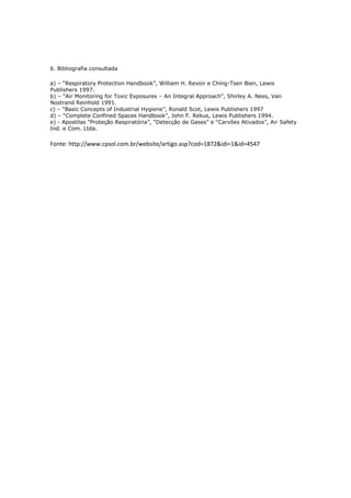 6. Bibliografia consultada
a) – “Respiratory Protection Handbook”, William H. Revoir e Ching-Tsen Bien, Lewis
Publishers 1997.
b) – “Air Monitoring for Toxic Exposures – An Integral Approach”, Shirley A. Ness, Van
Nostrand Reinhold 1991.
c) – “Basic Concepts of Industrial Hygiene”, Ronald Scot, Lewis Publishers 1997
d) – “Complete Confined Spaces Handbook”, John F. Rekus, Lewis Publishers 1994.
e) - Apostilas “Proteção Respiratória”, “Detecção de Gases” e “Carvões Ativados”, Air Safety
Ind. e Com. Ltda.
Fonte: http://www.cpsol.com.br/website/artigo.asp?cod=1872&idi=1&id=4547
 