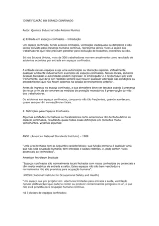 IDENTIFICAÇÃO DO ESPAÇO CONFINADO
Autor: Químico Industrial João Antonio Munhoz
a) Entrada em espaços confinados – Introdução
Um espaço confinado, tendo acessos limitados, ventilação inadequada ou deficiente e não
sendo previsto para presença humana contínua, representa sérios riscos à saúde dos
trabalhadores que nele precisam penetrar para execução de trabalhos, rotineiros ou não.
Só nos Estados Unidos, mais de 300 trabalhadores morrem anualmente como resultado de
acidentes ocorridos por entrada em espaços confinados.
A entrada nesses espaços exige uma autorização ou liberação especial. Virtualmente,
qualquer ambiente industrial tem exemplos de espaços confinados. Nesses locais, somente
pessoas treinadas e autorizadas podem ingressar. O empregador é o responsável por este
treinamento, que deve ser repetido sempre que houver qualquer alteração nas condições ou
procedimentos que não foram cobertos na sessão de treinamento anterior.
Antes do ingresso no espaço confinado, a sua atmosfera deve ser testada quanto à presença
de riscos a fim de se tomarem as medidas de proteção necessárias à preservação da vida
dos trabalhadores.
Os acidentes em espaços confinados, conquanto não tão freqüentes, quando acontecem,
quase sempre têm conseqüências fatais.
2. Definições para Espaços Confinados
Algumas entidades normativas ou fiscalizadoras norte-americanas têm tentado definir os
espaços confinados, resultando quase todas essas definições em conceitos muito
semelhantes. Vejamos algumas:
ANSI (American National Standards Institute) – 1989
“Uma área fechada com as seguintes características: sua função primária é qualquer uma
que não seja ocupação humana; tem entradas e saídas restritas, e, pode conter riscos
potenciais ou conhecidos”.
American Petroleum Institute
“Espaços confinados são normalmente locais fechados com riscos conhecidos ou potenciais e
têm meios restritos de entrada e saída. Estes espaços não são bem ventilados e
normalmente não são previstos para ocupação humana”.
NIOSH (National Institute for Occupational Safety and Health)
“Um espaço que por projeto tem: aberturas limitadas para entrada e saída, ventilação
natural desfavorável que poderia conter ou produzir contaminantes perigosos no ar, e que
não está previsto para ocupação humana contínua.
Há 3 classes de espaços confinados:
 