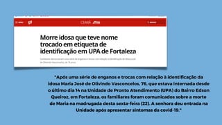 "Após uma série de enganos e trocas com relação à identificação da
idosa Maria José de Olivindo Vasconcelos, 76, que estava internada desde
o último dia 14 na Unidade de Pronto Atendimento (UPA) do Bairro Edson
Queiroz, em Fortaleza, os familiares foram comunicados sobre a morte
de Maria na madrugada desta sexta-feira (22). A senhora deu entrada na
Unidade após apresentar sintomas da covid-19."
 