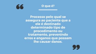 Processo pelo qual se
assegura ao paciente que a
ele é destinado
determinado tipo de
procedimento ou
tratamento, prevenindo
erros e enganos que possam
lhe causar danos.
O que é?
 