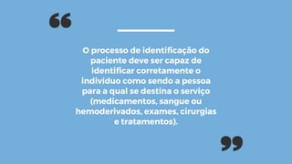 O processo de identificação do
paciente deve ser capaz de
identificar corretamente o
indivíduo como sendo a pessoa
para a qual se destina o serviço
(medicamentos, sangue ou
hemoderivados, exames, cirurgias
e tratamentos).
 