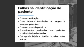 Falhas na identificação do
paciente
Erros de medicação;
Erros durante transfusão de sangue e
hemocomponentes;
Erros em teste diagnósticos;
Procedimentos realizados em pacientes
errados e/ou locais errados;
Entrega de bebês a famílias erradas; entre
outros.
 