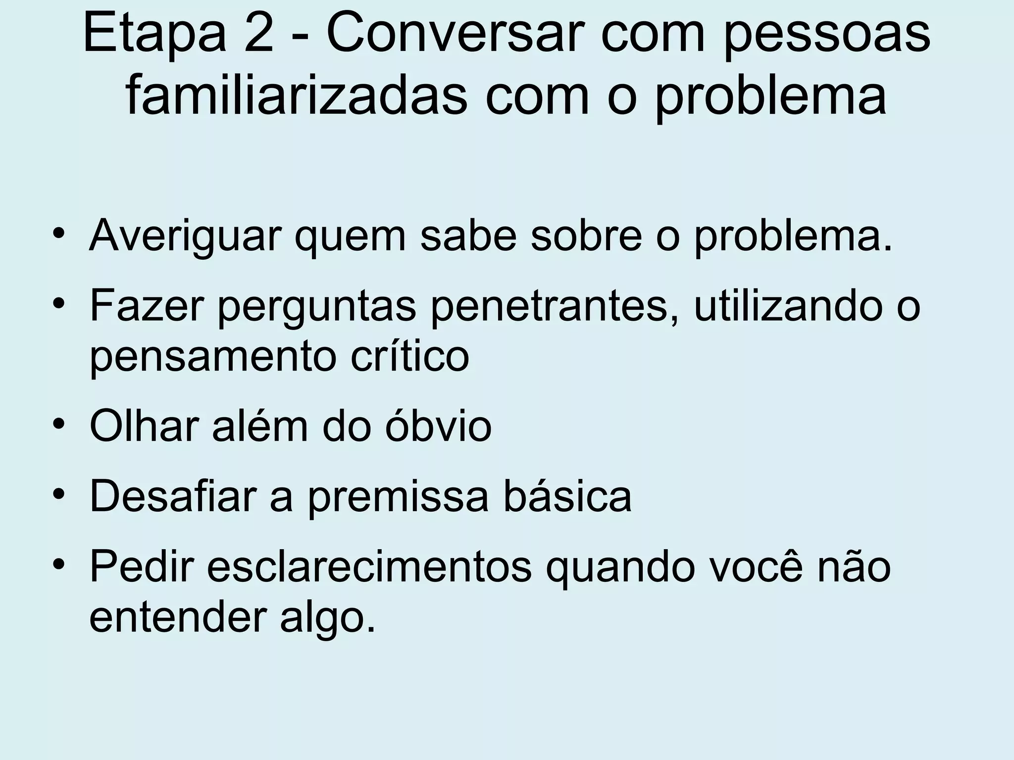 Etapa 2 - Conversar com pessoas
familiarizadas com o problema
• Averiguar quem sabe sobre o problema.
• Fazer perguntas penetrantes, utilizando o
pensamento crítico
• Olhar além do óbvio
• Desafiar a premissa básica
• Pedir esclarecimentos quando você não
entender algo.
 