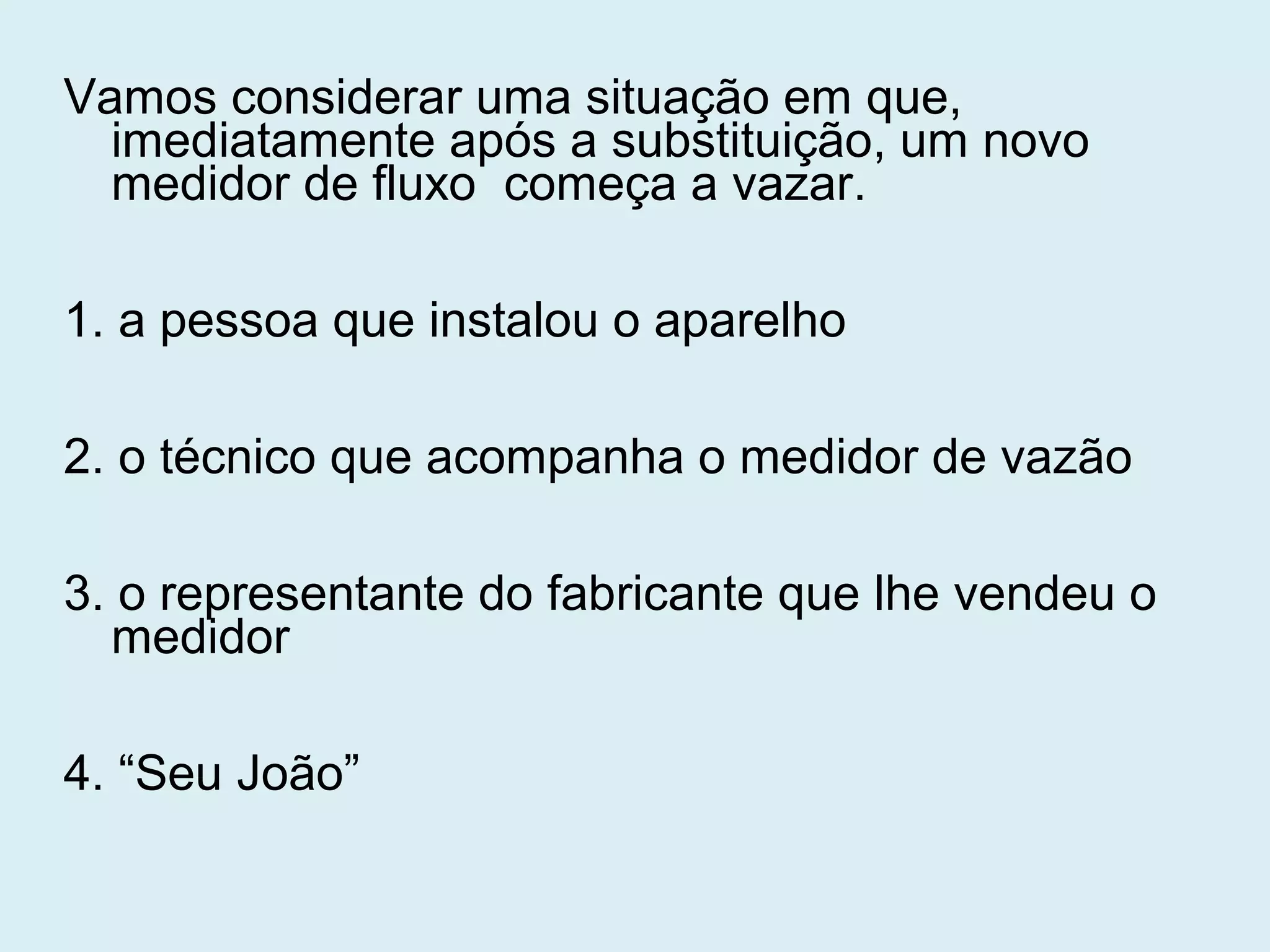 Vamos considerar uma situação em que,
imediatamente após a substituição, um novo
medidor de fluxo começa a vazar.
1. a pessoa que instalou o aparelho
2. o técnico que acompanha o medidor de vazão
3. o representante do fabricante que lhe vendeu o
medidor
4. “Seu João”
 