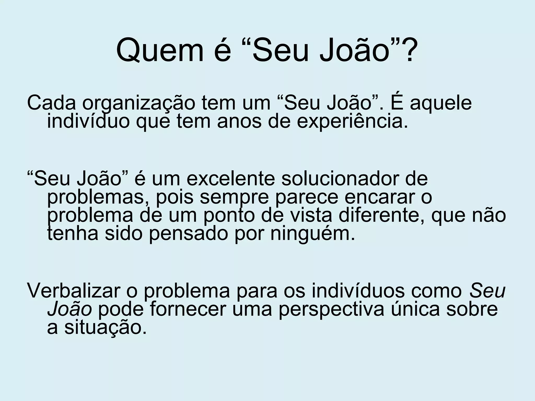 Quem é “Seu João”?
Cada organização tem um “Seu João”. É aquele
indivíduo que tem anos de experiência.
“Seu João” é um excelente solucionador de
problemas, pois sempre parece encarar o
problema de um ponto de vista diferente, que não
tenha sido pensado por ninguém.
Verbalizar o problema para os indivíduos como Seu
João pode fornecer uma perspectiva única sobre
a situação.
 