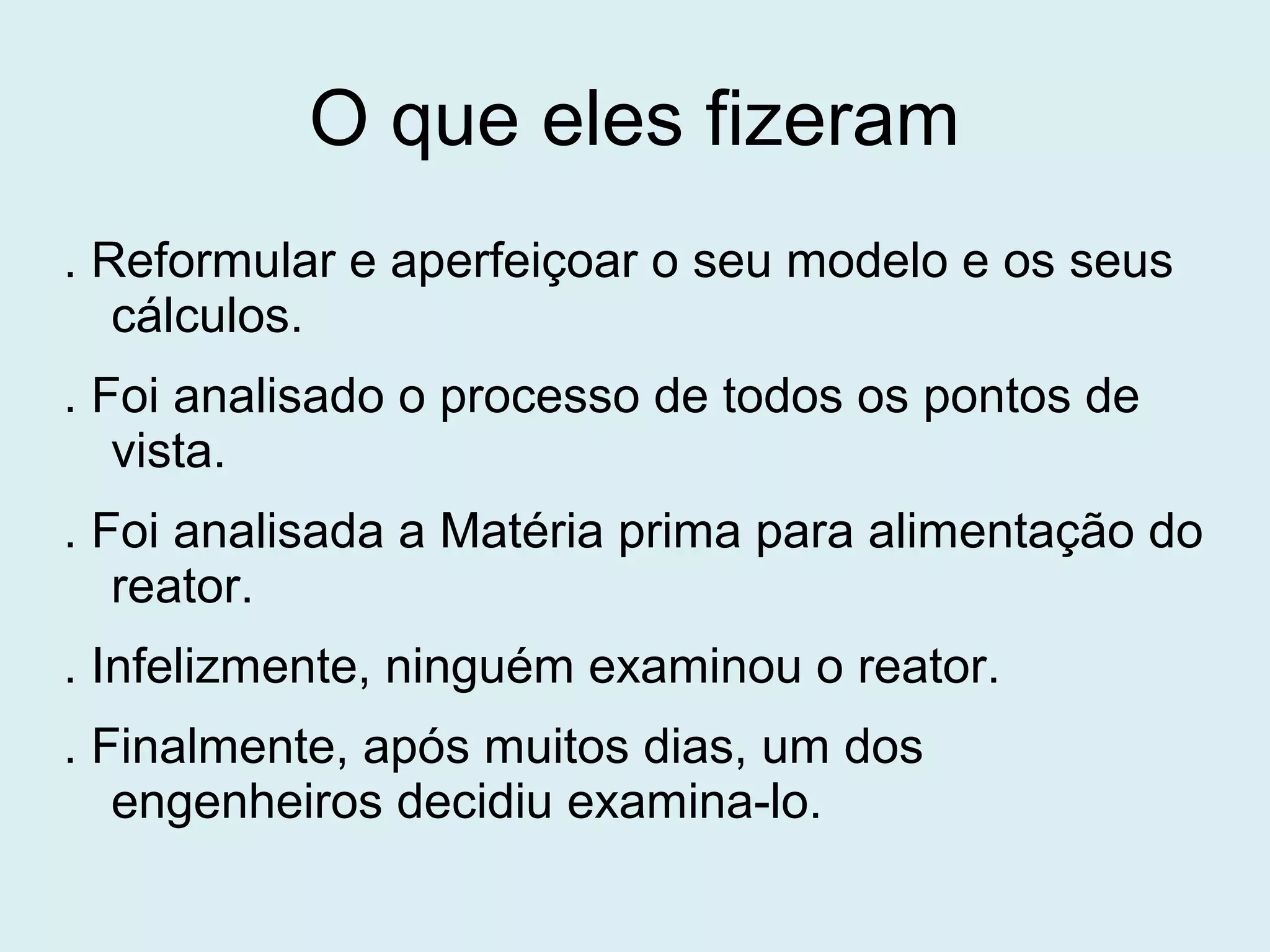 O que eles fizeram
. Reformular e aperfeiçoar o seu modelo e os seus
cálculos.
. Foi analisado o processo de todos os pontos de
vista.
. Foi analisada a Matéria prima para alimentação do
reator.
. Infelizmente, ninguém examinou o reator.
. Finalmente, após muitos dias, um dos
engenheiros decidiu examina-lo.
 