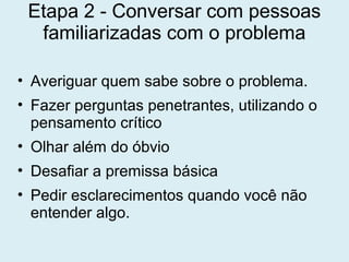 Etapa 2 - Conversar com pessoas
familiarizadas com o problema
• Averiguar quem sabe sobre o problema.
• Fazer perguntas penetrantes, utilizando o
pensamento crítico
• Olhar além do óbvio
• Desafiar a premissa básica
• Pedir esclarecimentos quando você não
entender algo.
 