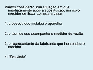 Vamos considerar uma situação em que,
imediatamente após a substituição, um novo
medidor de fluxo começa a vazar.
1. a pessoa que instalou o aparelho
2. o técnico que acompanha o medidor de vazão
3. o representante do fabricante que lhe vendeu o
medidor
4. “Seu João”
 