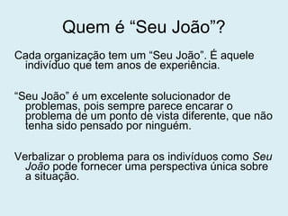 Quem é “Seu João”?
Cada organização tem um “Seu João”. É aquele
indivíduo que tem anos de experiência.
“Seu João” é um excelente solucionador de
problemas, pois sempre parece encarar o
problema de um ponto de vista diferente, que não
tenha sido pensado por ninguém.
Verbalizar o problema para os indivíduos como Seu
João pode fornecer uma perspectiva única sobre
a situação.
 