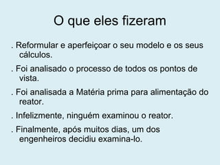 O que eles fizeram
. Reformular e aperfeiçoar o seu modelo e os seus
cálculos.
. Foi analisado o processo de todos os pontos de
vista.
. Foi analisada a Matéria prima para alimentação do
reator.
. Infelizmente, ninguém examinou o reator.
. Finalmente, após muitos dias, um dos
engenheiros decidiu examina-lo.
 