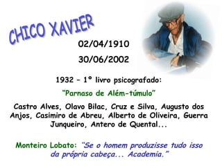 CHICO XAVIER02/04/191030/06/20021932 – 1º livro psicografado:“Parnaso de Além-túmulo”Castro Alves, Olavo Bilac, Cruz e Silva, Augusto dos Anjos, Casimiro de Abreu, Alberto de Oliveira, Guerra Junqueiro, Antero de Quental...Monteiro Lobato: “Se o homem produzisse tudo isso                                              da própria cabeça... Academia.”