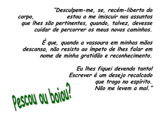 “Desculpem-me, se, recém-liberto do corpo,              estou a me imiscuir nos assuntos que lhes são pertinentes, quando, talvez, devesse cuidar de percorrer os meus novos caminhos.É que, quando a vassoura em minhas mãos             descansa, não resisto ao ímpeto de lhes falar em nome de minha gratidão e reconhecimento.Eu lhes fiquei devendo tanto!                          Escrever é um desejo recalcado                            que trago no espírito.                                          Não me levem a mal.”Pescou ou boiou?