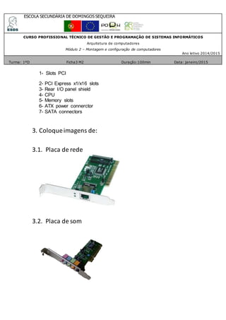 ESCOLA SECUNDÁRIA DE DOMINGOS SEQUEIRA
CURSO PROFISSIONAL TÉCNICO DE GESTÃO E PROGRAMAÇÃO DE SISTEMAS INFORMÁTICOS
Arquitetura de computadores
Módulo 2 – Montagem e configuração de computadores
Ano letivo 2014/2015
Turma: 1ºD Ficha3 M2 Duração:100min Data: janeiro/2015
1- Slots PCI
2- PCI Express x1/x16 slots
3- Rear I/O panel shield
4- CPU
5- Memory slots
6- ATX power connerctor
7- SATA connectors
3. Coloqueimagens de:
3.1. Placa de rede
3.2. Placa de som
 