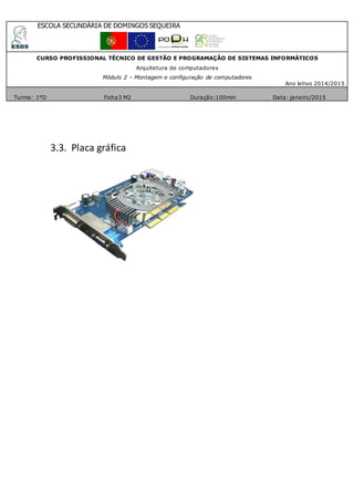 ESCOLA SECUNDÁRIA DE DOMINGOS SEQUEIRA
CURSO PROFISSIONAL TÉCNICO DE GESTÃO E PROGRAMAÇÃO DE SISTEMAS INFORMÁTICOS
Arquitetura de computadores
Módulo 2 – Montagem e configuração de computadores
Ano letivo 2014/2015
Turma: 1ºD Ficha3 M2 Duração:100min Data: janeiro/2015
3.3. Placa gráfica
 