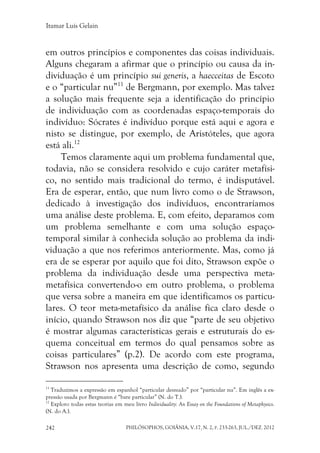 Itamar Luís Gelain
PHILÓSOPHOS, GOIÂNIA, V.17, N. 2, P. 233-263, JUL./DEZ. 2012242
em outros princípios e componentes das coisas individuais.
Alguns chegaram a afirmar que o princípio ou causa da in-
dividuação é um princípio sui generis, a haecceitas de Escoto
e o “particular nu”11
de Bergmann, por exemplo. Mas talvez
a solução mais frequente seja a identificação do princípio
de individuação com as coordenadas espaço-temporais do
indivíduo: Sócrates é indivíduo porque está aqui e agora e
nisto se distingue, por exemplo, de Aristóteles, que agora
está ali.12
Temos claramente aqui um problema fundamental que,
todavia, não se considera resolvido e cujo caráter metafísi-
co, no sentido mais tradicional do termo, é indisputável.
Era de esperar, então, que num livro como o de Strawson,
dedicado à investigação dos indivíduos, encontraríamos
uma análise deste problema. E, com efeito, deparamos com
um problema semelhante e com uma solução espaço-
temporal similar à conhecida solução ao problema da indi-
viduação a que nos referimos anteriormente. Mas, como já
era de se esperar por aquilo que foi dito, Strawson expõe o
problema da individuação desde uma perspectiva meta-
metafísica convertendo-o em outro problema, o problema
que versa sobre a maneira em que identificamos os particu-
lares. O teor meta-metafísico da análise fica claro desde o
início, quando Strawson nos diz que “parte de seu objetivo
é mostrar algumas características gerais e estruturais do es-
quema conceitual em termos do qual pensamos sobre as
coisas particulares” (p.2). De acordo com este programa,
Strawson nos apresenta uma descrição de como, segundo
11
Traduzimos a expressão em espanhol “particular desnudo” por “particular nu”. Em inglês a ex-
pressão usada por Bergmann é “bare particular” (N. do T.).
12
Exploro todas estas teorias em meu livro Individuality: An Essay on the Foundations of Metaphysics.
(N. do A.).
 