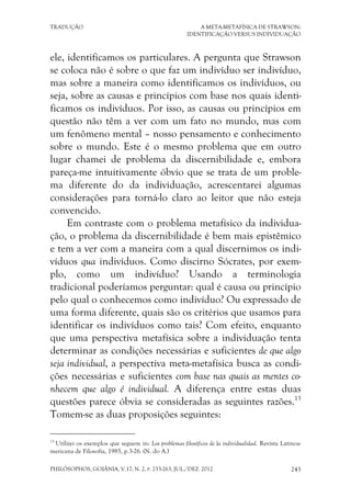 TRADUÇÃO A META-METAFÍSICA DE STRAWSON:
IDENTIFICAÇÃO VERSUS INDIVIDUAÇÃO
PHILÓSOPHOS, GOIÂNIA, V.17, N. 2, P. 233-263, JUL./DEZ. 2012 243
ele, identificamos os particulares. A pergunta que Strawson
se coloca não é sobre o que faz um indivíduo ser indivíduo,
mas sobre a maneira como identificamos os indivíduos, ou
seja, sobre as causas e princípios com base nos quais identi-
ficamos os indivíduos. Por isso, as causas ou princípios em
questão não têm a ver com um fato no mundo, mas com
um fenômeno mental – nosso pensamento e conhecimento
sobre o mundo. Este é o mesmo problema que em outro
lugar chamei de problema da discernibilidade e, embora
pareça-me intuitivamente óbvio que se trata de um proble-
ma diferente do da individuação, acrescentarei algumas
considerações para torná-lo claro ao leitor que não esteja
convencido.
Em contraste com o problema metafísico da individua-
ção, o problema da discernibilidade é bem mais epistêmico
e tem a ver com a maneira com a qual discernimos os indi-
víduos qua indivíduos. Como discirno Sócrates, por exem-
plo, como um indivíduo? Usando a terminologia
tradicional poderíamos perguntar: qual é causa ou princípio
pelo qual o conhecemos como indivíduo? Ou expressado de
uma forma diferente, quais são os critérios que usamos para
identificar os indivíduos como tais? Com efeito, enquanto
que uma perspectiva metafísica sobre a individuação tenta
determinar as condições necessárias e suficientes de que algo
seja individual, a perspectiva meta-metafísica busca as condi-
ções necessárias e suficientes com base nas quais as mentes co-
nhecem que algo é individual. A diferença entre estas duas
questões parece óbvia se consideradas as seguintes razões.13
Tomem-se as duas proposições seguintes:
13
Utilizei os exemplos que seguem in: Los problemas filosóficos de la individualidad. Revista Latinoa-
mericana de Filosofía, 1985, p.3-26. (N. do A.)
 