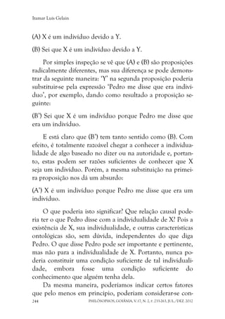 Itamar Luís Gelain
PHILÓSOPHOS, GOIÂNIA, V.17, N. 2, P. 233-263, JUL./DEZ. 2012244
(A) X é um indivíduo devido a Y.
(B) Sei que X é um indivíduo devido a Y.
Por simples inspeção se vê que (A) e (B) são proposições
radicalmente diferentes, mas sua diferença se pode demons-
trar da seguinte maneira: ‘Y’ na segunda proposição poderia
substituir-se pela expressão ‘Pedro me disse que era indiví-
duo’, por exemplo, dando como resultado a proposição se-
guinte:
(B’) Sei que X é um indivíduo porque Pedro me disse que
era um indivíduo.
E está claro que (B’) tem tanto sentido como (B). Com
efeito, é totalmente razoável chegar a conhecer a individua-
lidade de algo baseado no dizer ou na autoridade e, portan-
to, estas podem ser razões suficientes de conhecer que X
seja um indivíduo. Porém, a mesma substituição na primei-
ra proposição nos dá um absurdo:
(A’) X é um indivíduo porque Pedro me disse que era um
indivíduo.
O que poderia isto significar? Que relação causal pode-
ria ter o que Pedro disse com a individualidade de X? Pois a
existência de X, sua individualidade, e outras características
ontológicas são, sem dúvida, independentes do que diga
Pedro. O que disse Pedro pode ser importante e pertinente,
mas não para a individualidade de X. Portanto, nunca po-
deria constituir uma condição suficiente de tal individuali-
dade, embora fosse uma condição suficiente do
conhecimento que alguém tenha dela.
Da mesma maneira, poderíamos indicar certos fatores
que pelo menos em princípio, poderiam considerar-se con-
 