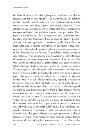 Itamar Luís Gelain
PHILÓSOPHOS, GOIÂNIA, V.17, N. 2, P. 233-263, JUL./DEZ. 2012246
de identificação: a identificação que faz o falante e a identi-
ficação que faz o ouvinte (p.3). A identificação do falante
ocorre quando aquele que fala usa certas expressões tais
como nomes próprios, alguns pronomes, algumas frases
descritivas que começam com o artigo definido e expressões
compostas destas, para referir-se a uma coisa particular. Este
tipo de identificação dos particulares não apresenta pro-
blemas, segundo Strawson. Mas, o segundo tipo é proble-
mático. Ocorre quando o ouvinte pode identificar o
particular que o falante identifica. O problema surge por-
que a identificação do ouvinte não se segue necessariamen-
te da identificação do falante. O problema, então, consiste
em estabelecer as condições que governam a identificação
do ouvinte em nosso esquema conceitual. Em outras pala-
vras, como identificamos os particulares dos quais ouvimos
falar? Strawson indica que isto ocorre de muitas maneiras.
Por exemplo, a identificação pode efetuar-se com base nu-
ma referência a outro particular de outro tipo com o qual o
particular que se quer identificar se relaciona de alguma
forma. Mas este tipo de identificação, segundo reconhece
Strawson, tem um valor limitado, pois, opera somente den-
tro de uma história particular e não dentro da história geral
ou total da que formamos parte. Para a identificação efetiva
necessitamos um requisito mais estrito, que Strawson en-
contra no fato de que “o ouvinte pode separar através da
vista, ou do ouvido, ou do tato ou pode de alguma forma
discriminar pelos sentidos, o particular a que se faz referên-
cia, sabendo que é este particular” (p.6). Esta condição, se-
gundo Strawson, é suficiente, mas, não necessária para a
identificação dos particulares: não rege, portanto, a identi-
ficação de todos os particulares, mas quando opera, temos
um caso de identificação demonstrativa. E se chama de-
 