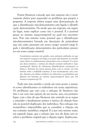 Itamar Luís Gelain
PHILÓSOPHOS, GOIÂNIA, V.17, N. 2, P. 233-263, JUL./DEZ. 2012248
Porém Strawson concede que esta resposta não é teori-
camente efetiva para responder ao problema que propõe a
pergunta. A resposta efetiva requer uma demonstração de
que a identificação não-demonstrativa está ligada à identifi-
cação demonstrativa. De modo que sua resposta, em segun-
do lugar, tenta explicar como isto é possível. E é possível
graças ao sistema espaço-temporal no qual nos encontra-
mos. Pois este sistema torna possível que a identificação
não-demonstrativa baseada em descrições de particulares
que não estão presentes em nosso campo sensível esteja li-
gada à identificação demonstrativa dos particulares presen-
tes em nosso campo sensível.
Construímos somente um quadro, uma estrutura unificada em que
nós mesmos ocupamos um lugar e na qual cada elemento se concebe
como direta ou indiretamente relacionado com os demais. E a arma-
ção desta estrutura, o sistema de relações comum unificante é espa-
ço-temporal. Através de referências identificadoras encaixamos os
relatos e histórias de outras pessoas junto com as nossas, em uma
história sobre a realidade empírica. E este encaixamento, esta cone-
xão, descansa em última instância em relacionar os particulares que
figuram nas histórias no sistema espaço-temporal único que nós
mesmos ocupamos (p.17).
Tudo isto tem sentido e revela até certo ponto a manei-
ra como identificamos os indivíduos em nossa experiência.
Os problemas que vejo com o enfoque de Strawson não
têm a ver com este aspecto de sua teoria, mas, em primeiro
lugar, com o fato de que Strawson não entenda ou se negue
a entender o fundamento prático e teórico da objeção base-
ada na possível duplicação dos indivíduos. Seu enfoque me-
ta-metafísico impossibilita que se considere a objeção em
seu contexto metafísico original. E é por esta mesma razão,
em segundo lugar, que a solução que nos dá deixa sem re-
solver o problema original que a objeção expõe. Explico-me.
 