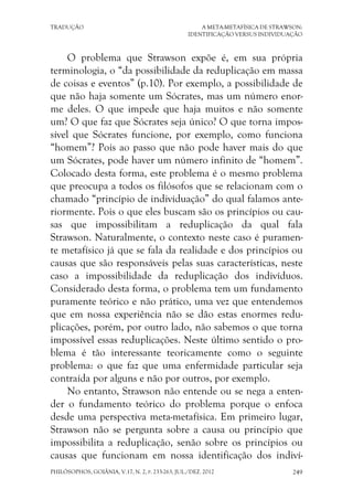 TRADUÇÃO A META-METAFÍSICA DE STRAWSON:
IDENTIFICAÇÃO VERSUS INDIVIDUAÇÃO
PHILÓSOPHOS, GOIÂNIA, V.17, N. 2, P. 233-263, JUL./DEZ. 2012 249
O problema que Strawson expõe é, em sua própria
terminologia, o “da possibilidade da reduplicação em massa
de coisas e eventos” (p.10). Por exemplo, a possibilidade de
que não haja somente um Sócrates, mas um número enor-
me deles. O que impede que haja muitos e não somente
um? O que faz que Sócrates seja único? O que torna impos-
sível que Sócrates funcione, por exemplo, como funciona
“homem”? Pois ao passo que não pode haver mais do que
um Sócrates, pode haver um número infinito de “homem”.
Colocado desta forma, este problema é o mesmo problema
que preocupa a todos os filósofos que se relacionam com o
chamado “princípio de individuação” do qual falamos ante-
riormente. Pois o que eles buscam são os princípios ou cau-
sas que impossibilitam a reduplicação da qual fala
Strawson. Naturalmente, o contexto neste caso é puramen-
te metafísico já que se fala da realidade e dos princípios ou
causas que são responsáveis pelas suas características, neste
caso a impossibilidade da reduplicação dos indivíduos.
Considerado desta forma, o problema tem um fundamento
puramente teórico e não prático, uma vez que entendemos
que em nossa experiência não se dão estas enormes redu-
plicações, porém, por outro lado, não sabemos o que torna
impossível essas reduplicações. Neste último sentido o pro-
blema é tão interessante teoricamente como o seguinte
problema: o que faz que uma enfermidade particular seja
contraída por alguns e não por outros, por exemplo.
No entanto, Strawson não entende ou se nega a enten-
der o fundamento teórico do problema porque o enfoca
desde uma perspectiva meta-metafísica. Em primeiro lugar,
Strawson não se pergunta sobre a causa ou princípio que
impossibilita a reduplicação, senão sobre os princípios ou
causas que funcionam em nossa identificação dos indiví-
 
